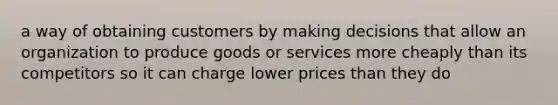 a way of obtaining customers by making decisions that allow an organization to produce goods or services more cheaply than its competitors so it can charge lower prices than they do