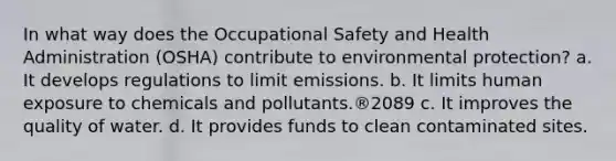 In what way does the Occupational Safety and Health Administration (OSHA) contribute to environmental protection? a. It develops regulations to limit emissions. b. It limits human exposure to chemicals and pollutants.®2089 c. It improves the quality of water. d. It provides funds to clean contaminated sites.