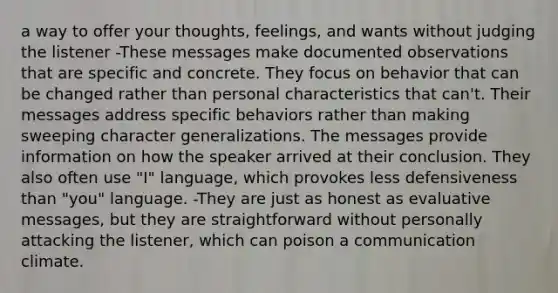 a way to offer your thoughts, feelings, and wants without judging the listener -These messages make documented observations that are specific and concrete. They focus on behavior that can be changed rather than personal characteristics that can't. Their messages address specific behaviors rather than making sweeping character generalizations. The messages provide information on how the speaker arrived at their conclusion. They also often use "I" language, which provokes less defensiveness than "you" language. -They are just as honest as evaluative messages, but they are straightforward without personally attacking the listener, which can poison a communication climate.