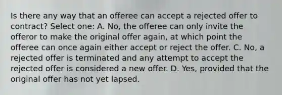 Is there any way that an offeree can accept a rejected offer to contract? Select one: A. No, the offeree can only invite the offeror to make the original offer again, at which point the offeree can once again either accept or reject the offer. C. No, a rejected offer is terminated and any attempt to accept the rejected offer is considered a new offer. D. Yes, provided that the original offer has not yet lapsed.