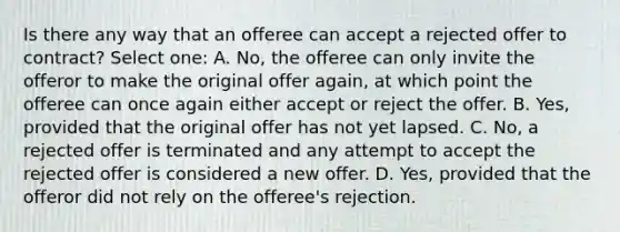 Is there any way that an offeree can accept a rejected offer to contract? Select one: A. No, the offeree can only invite the offeror to make the original offer again, at which point the offeree can once again either accept or reject the offer. B. Yes, provided that the original offer has not yet lapsed. C. No, a rejected offer is terminated and any attempt to accept the rejected offer is considered a new offer. D. Yes, provided that the offeror did not rely on the offeree's rejection.