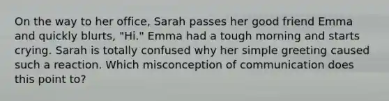 On the way to her office, Sarah passes her good friend Emma and quickly blurts, "Hi." Emma had a tough morning and starts crying. Sarah is totally confused why her simple greeting caused such a reaction. Which misconception of communication does this point to?