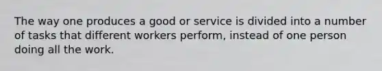 The way one produces a good or service is divided into a number of tasks that different workers perform, instead of one person doing all the work.