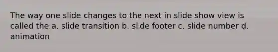 The way one slide changes to the next in slide show view is called the a. slide transition b. slide footer c. slide number d. animation