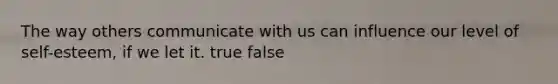 The way others communicate with us can influence our level of self-esteem, if we let it. true false