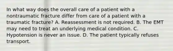 In what way does the overall care of a patient with a nontraumatic fracture differ from care of a patient with a traumatic​ fracture? A. Reassessment is not required. B. The EMT may need to treat an underlying medical condition. C. Hypotension is never an issue. D. The patient typically refuses transport.