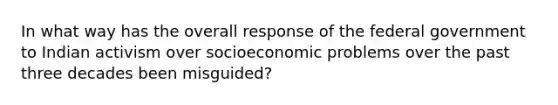 In what way has the overall response of the federal government to Indian activism over socioeconomic problems over the past three decades been misguided?