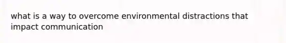 what is a way to overcome environmental distractions that impact communication