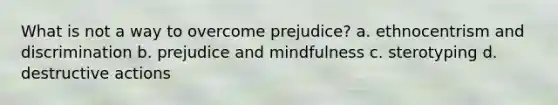 What is not a way to overcome prejudice? a. ethnocentrism and discrimination b. prejudice and mindfulness c. sterotyping d. destructive actions