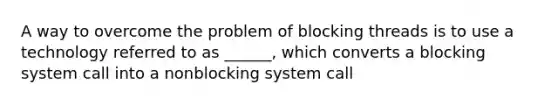 A way to overcome the problem of blocking threads is to use a technology referred to as ______, which converts a blocking system call into a nonblocking system call