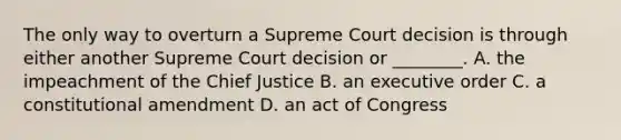 The only way to overturn a Supreme Court decision is through either another Supreme Court decision or ________. A. the impeachment of the Chief Justice B. an executive order C. a constitutional amendment D. an act of Congress