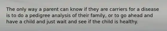 The only way a parent can know if they are carriers for a disease is to do a pedigree analysis of their family, or to go ahead and have a child and just wait and see if the child is healthy.