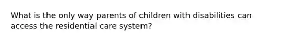 What is the only way parents of children with disabilities can access the residential care system?