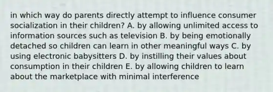 in which way do parents directly attempt to influence consumer socialization in their children? A. by allowing unlimited access to information sources such as television B. by being emotionally detached so children can learn in other meaningful ways C. by using electronic babysitters D. by instilling their values about consumption in their children E. by allowing children to learn about the marketplace with minimal interference