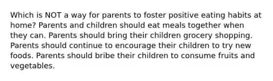 Which is NOT a way for parents to foster positive eating habits at home? Parents and children should eat meals together when they can. Parents should bring their children grocery shopping. Parents should continue to encourage their children to try new foods. Parents should bribe their children to consume fruits and vegetables.