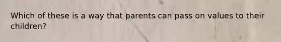 Which of these is a way that parents can pass on values to their children?