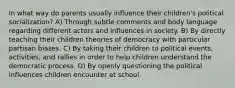 In what way do parents usually influence their children's political socialization? A) Through subtle comments and body language regarding different actors and influences in society. B) By directly teaching their children theories of democracy with particular partisan biases. C) By taking their children to political events, activities, and rallies in order to help children understand the democratic process. D) By openly questioning the political influences children encounter at school.