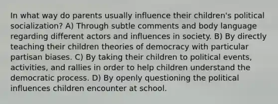 In what way do parents usually influence their children's political socialization? A) Through subtle comments and body language regarding different actors and influences in society. B) By directly teaching their children theories of democracy with particular partisan biases. C) By taking their children to political events, activities, and rallies in order to help children understand the democratic process. D) By openly questioning the political influences children encounter at school.