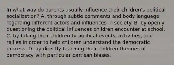 In what way do parents usually influence their children's political socialization? A. through subtle comments and body language regarding different actors and influences in society. B. by openly questioning the political influences children encounter at school. C. by taking their children to political events, activities, and rallies in order to help children understand the democratic process. D. by directly teaching their children theories of democracy with particular partisan biases.