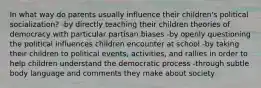 In what way do parents usually influence their children's political socialization? -by directly teaching their children theories of democracy with particular partisan biases -by openly questioning the political influences children encounter at school -by taking their children to political events, activities, and rallies in order to help children understand the democratic process -through subtle body language and comments they make about society