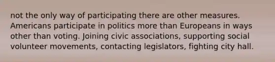 not the only way of participating there are other measures. Americans participate in politics more than Europeans in ways other than voting. Joining civic associations, supporting social volunteer movements, contacting legislators, fighting city hall.