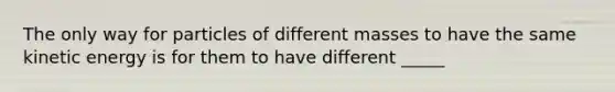 The only way for particles of different masses to have the same kinetic energy is for them to have different _____