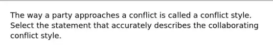 The way a party approaches a conflict is called a conflict style. Select the statement that accurately describes the collaborating conflict style.