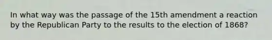 In what way was the passage of the 15th amendment a reaction by the Republican Party to the results to the election of 1868?