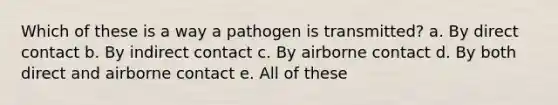 Which of these is a way a pathogen is transmitted? a. By direct contact b. By indirect contact c. By airborne contact d. By both direct and airborne contact e. All of these