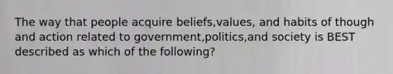 The way that people acquire beliefs,values, and habits of though and action related to government,politics,and society is BEST described as which of the following?