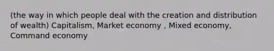 (the way in which people deal with the creation and distribution of wealth) Capitalism, Market economy , Mixed economy, Command economy