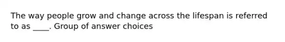 The way people grow and change across the lifespan is referred to as ____. Group of answer choices