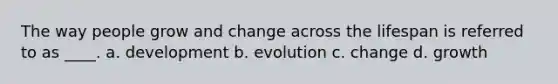 The way people grow and change across the lifespan is referred to as ____. a. development b. evolution c. change d. growth