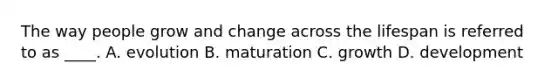 The way people grow and change across the lifespan is referred to as ____. A. evolution B. maturation C. growth D. development