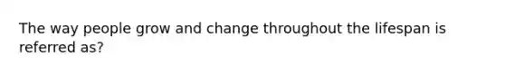 The way people grow and change throughout the lifespan is referred as?