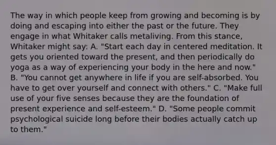 The way in which people keep from growing and becoming is by doing and escaping into either the past or the future. They engage in what Whitaker calls metaliving. From this stance, Whitaker might say: A. "Start each day in centered meditation. It gets you oriented toward the present, and then periodically do yoga as a way of experiencing your body in the here and now." B. "You cannot get anywhere in life if you are self-absorbed. You have to get over yourself and connect with others." C. "Make full use of your five senses because they are the foundation of present experience and self-esteem." D. "Some people commit psychological suicide long before their bodies actually catch up to them."