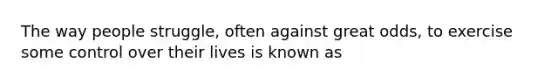 The way people struggle, often against great odds, to exercise some control over their lives is known as