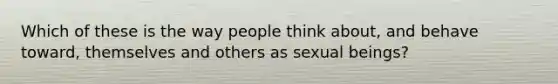 Which of these is the way people think about, and behave toward, themselves and others as sexual beings?