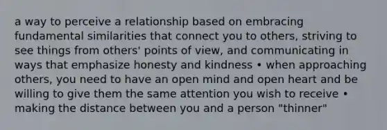 a way to perceive a relationship based on embracing fundamental similarities that connect you to others, striving to see things from others' points of view, and communicating in ways that emphasize honesty and kindness • when approaching others, you need to have an open mind and open heart and be willing to give them the same attention you wish to receive • making the distance between you and a person "thinner"