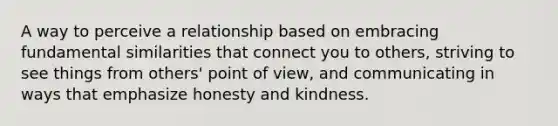 A way to perceive a relationship based on embracing fundamental similarities that connect you to others, striving to see things from others' point of view, and communicating in ways that emphasize honesty and kindness.