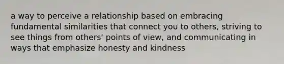 a way to perceive a relationship based on embracing fundamental similarities that connect you to others, striving to see things from others' points of view, and communicating in ways that emphasize honesty and kindness