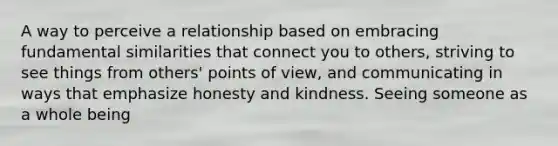 A way to perceive a relationship based on embracing fundamental similarities that connect you to others, striving to see things from others' points of view, and communicating in ways that emphasize honesty and kindness. Seeing someone as a whole being