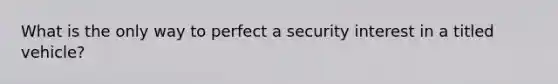 What is the only way to perfect a security interest in a titled vehicle?