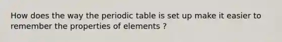 How does the way the periodic table is set up make it easier to remember the properties of elements ?