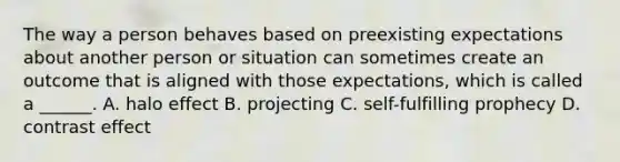 The way a person behaves based on preexisting expectations about another person or situation can sometimes create an outcome that is aligned with those expectations, which is called a ______. A. halo effect B. projecting C. self-fulfilling prophecy D. contrast effect