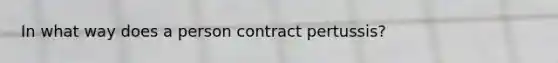 In what way does a person contract pertussis?