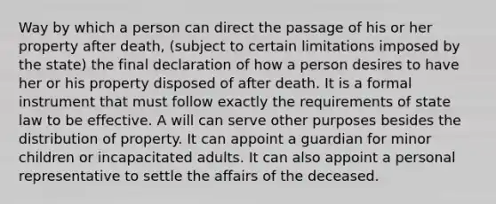 Way by which a person can direct the passage of his or her property after death, (subject to certain limitations imposed by the state) the final declaration of how a person desires to have her or his property disposed of after death. It is a formal instrument that must follow exactly the requirements of state law to be effective. A will can serve other purposes besides the distribution of property. It can appoint a guardian for minor children or incapacitated adults. It can also appoint a personal representative to settle the affairs of the deceased.