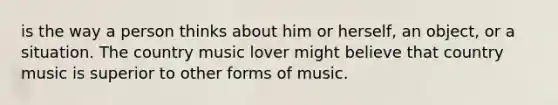 is the way a person thinks about him or herself, an object, or a situation. The country music lover might believe that country music is superior to other forms of music.