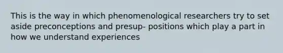 This is the way in which phenomenological researchers try to set aside preconceptions and presup- positions which play a part in how we understand experiences