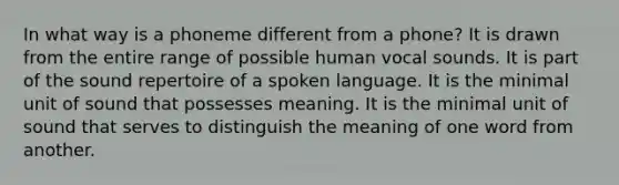 In what way is a phoneme different from a phone? It is drawn from the entire range of possible human vocal sounds. It is part of the sound repertoire of a spoken language. It is the minimal unit of sound that possesses meaning. It is the minimal unit of sound that serves to distinguish the meaning of one word from another.